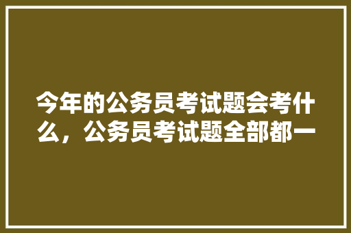 今年的公务员考试题会考什么，公务员考试题全部都一样吗 建筑考试