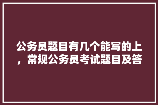 公务员题目有几个能写的上，常规公务员考试题目及答案 公考知识
