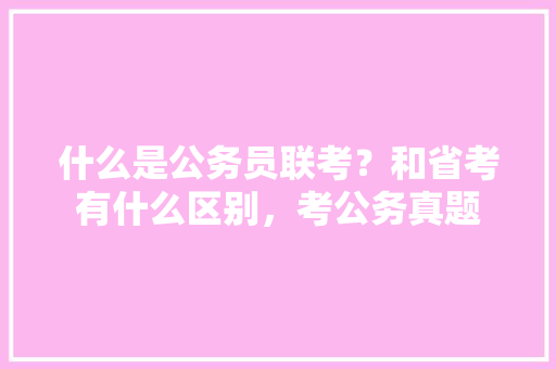 什么是公务员联考？和省考有什么区别，考公务真题 大学排名