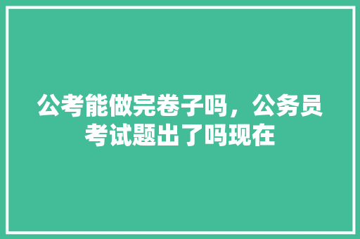 公考能做完卷子吗，公务员考试题出了吗现在 建筑考试