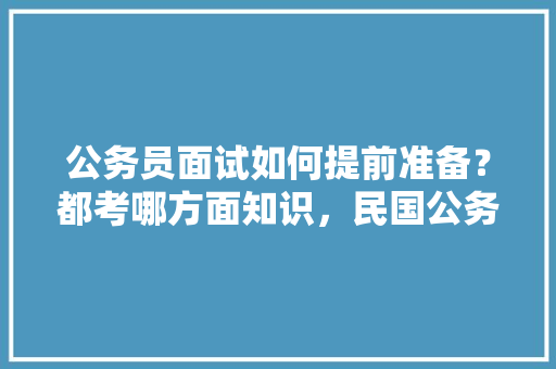 公务员面试如何提前准备？都考哪方面知识，民国公务员考试题目及答案 大学排名