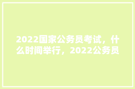 2022国家公务员考试，什么时间举行，2022公务员考试题目及答案 公考知识