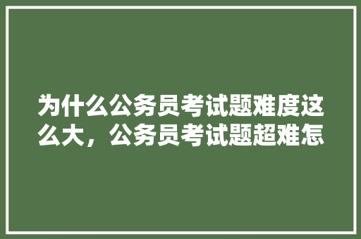 为什么公务员考试题难度这么大，公务员考试题超难怎么办 建筑考试