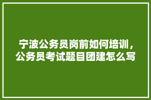宁波公务员岗前如何培训，公务员考试题目团建怎么写 建筑考试