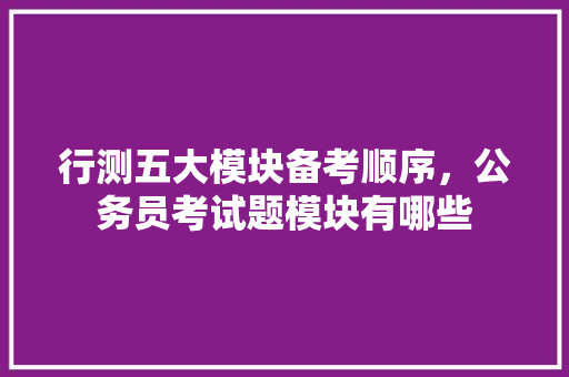 行测五大模块备考顺序，公务员考试题模块有哪些 专业填报