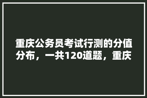 重庆公务员考试行测的分值分布，一共120道题，重庆公务员高频考试题型分布 建筑考试