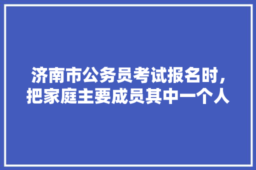 济南市公务员考试报名时，把家庭主要成员其中一个人名字写错，会不会对面试和政审有影响，姐姐和爸爸76岁公务员考试题 专业填报