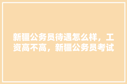 新疆公务员待遇怎么样，工资高不高，新疆公务员考试题分析及答案 教育科普