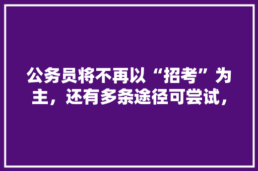 公务员将不再以“招考”为主，还有多条途径可尝试，你在其中吗，公务员转业干部考试题型有哪些 公考知识
