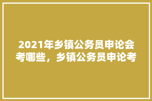 2021年乡镇公务员申论会考哪些，乡镇公务员申论考试题型及答案 专业填报