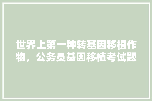 世界上第一种转基因移植作物，公务员基因移植考试题目及答案