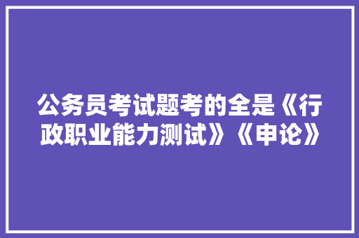 公务员考试题考的全是《行政职业能力测试》《申论》这两本书上的吗，公务员考试题哪里的题好 专业填报