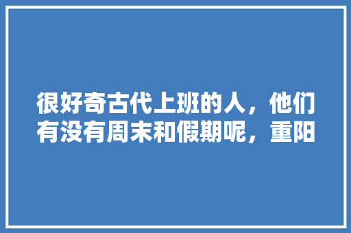 很好奇古代上班的人，他们有没有周末和假期呢，重阳节公务员放假吗 专业填报