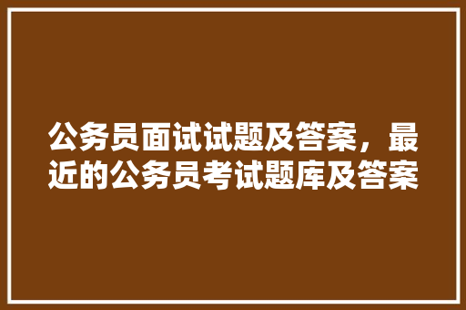 公务员面试试题及答案，最近的公务员考试题库及答案 专业填报