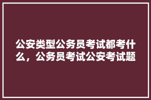 公安类型公务员考试都考什么，公务员考试公安考试题及答案 建筑考试