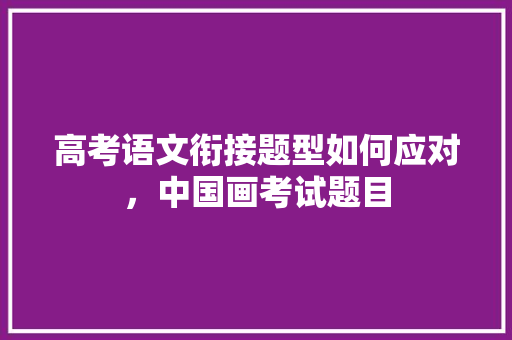 高考语文衔接题型如何应对，中国画考试题目 大学排名