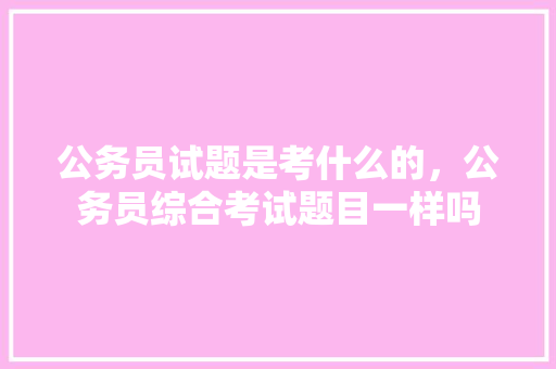 公务员试题是考什么的，公务员综合考试题目一样吗 专业填报