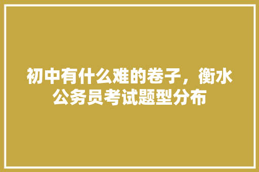 初中有什么难的卷子，衡水公务员考试题型分布 建筑考试