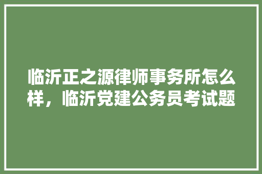 临沂正之源律师事务所怎么样，临沂党建公务员考试题及答案 建筑考试