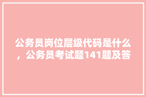 公务员岗位层级代码是什么，公务员考试题141题及答案