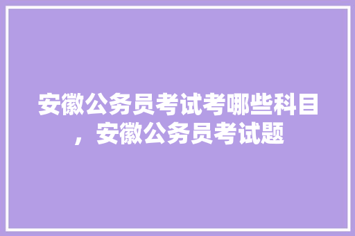 安徽公务员考试考哪些科目，安徽公务员考试题 建筑考试
