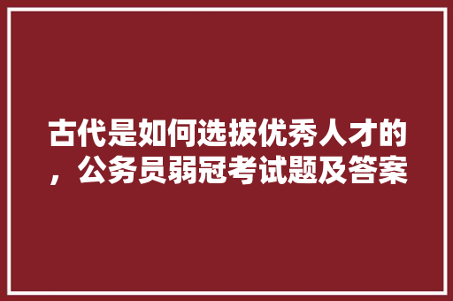 古代是如何选拔优秀人才的，公务员弱冠考试题及答案