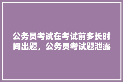 公务员考试在考试前多长时间出题，公务员考试题泄露有问题吗 专业填报