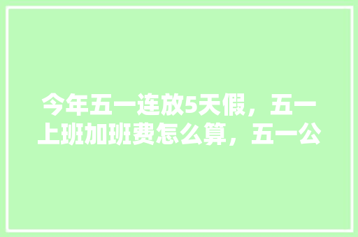今年五一连放5天假，五一上班加班费怎么算，五一公务员考试题及答案 大学排名