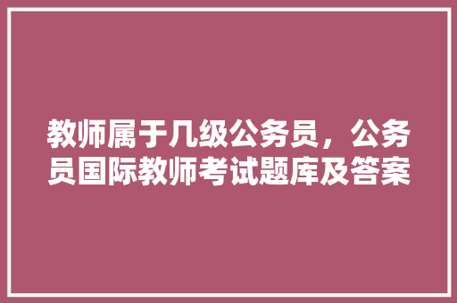 教师属于几级公务员，公务员国际教师考试题库及答案