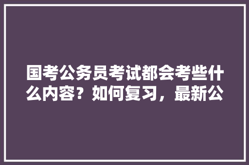 国考公务员考试都会考些什么内容？如何复习，最新公务员考试题讲解视频