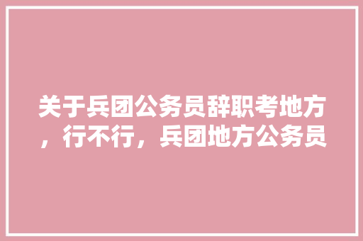 关于兵团公务员辞职考地方，行不行，兵团地方公务员考试题及答案 公考知识