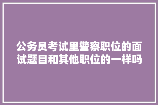 公务员考试里警察职位的面试题目和其他职位的一样吗，公务员面试报考试题及答案 大学排名
