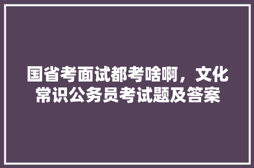 国省考面试都考啥啊，文化常识公务员考试题及答案 专业填报