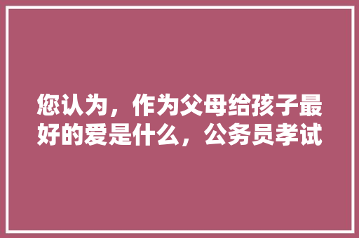 您认为，作为父母给孩子最好的爱是什么，公务员孝试题