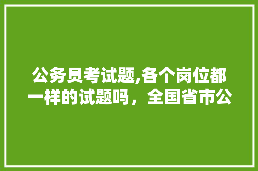 公务员考试题,各个岗位都一样的试题吗，全国省市公务员考试题一样吗 专业填报