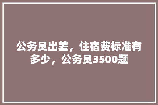 公务员出差，住宿费标准有多少，公务员3500题 公考知识