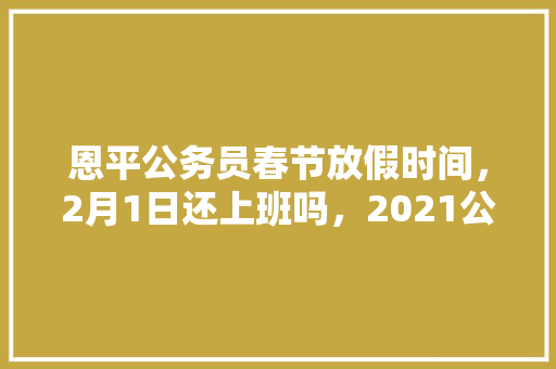 恩平公务员春节放假时间，2月1日还上班吗，2021公务员正月初几上班 建筑考试