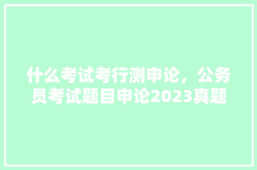 什么考试考行测申论，公务员考试题目申论2023真题及答案 建筑考试