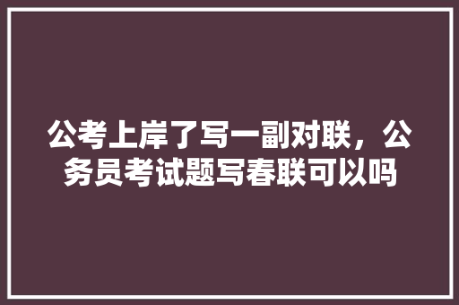 公考上岸了写一副对联，公务员考试题写春联可以吗 教育科普