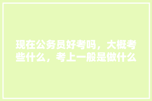 现在公务员好考吗，大概考些什么，考上一般是做什么的，乡镇公务员入职考试题库及答案 公考知识