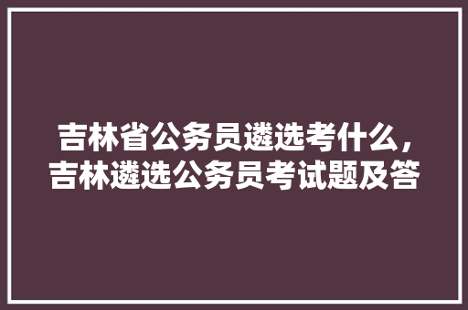 吉林省公务员遴选考什么，吉林遴选公务员考试题及答案 建筑考试