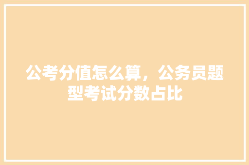公考分值怎么算，公务员题型考试分数占比 教育科普