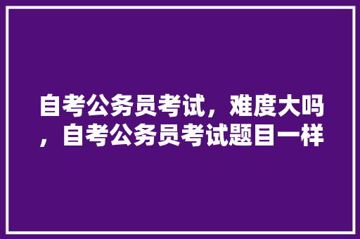 自考公务员考试，难度大吗，自考公务员考试题目一样吗 公考知识