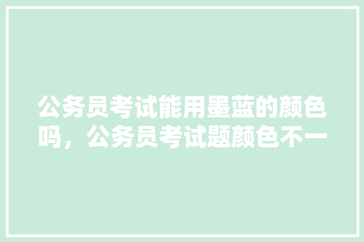 公务员考试能用墨蓝的颜色吗，公务员考试题颜色不一样 教育科普
