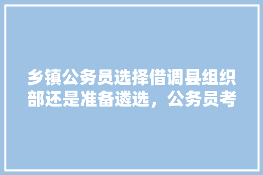 乡镇公务员选择借调县组织部还是准备遴选,公务员考试题型取舍怎么写 专业填报 乡镇公务员选择借调县组织部还是准备遴选,公务员考试题型取舍怎么写 专业填报