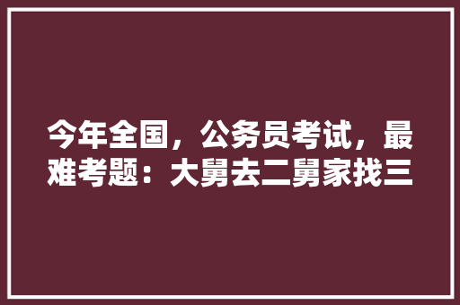 今年全国，公务员考试，最难考题：大舅去二舅家找三舅说四舅被五舅骗去六舅家偷七舅放在八舅柜子里九舅借十舅发给十一舅工资的1000元。问：1、究竟谁是小偷？2、钱本来是谁的，有趣的公务员考试题 专业填报