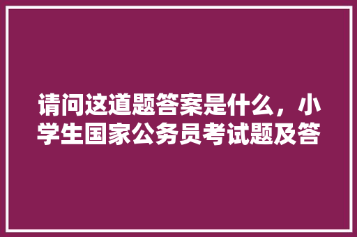 请问这道题答案是什么，小学生国家公务员考试题及答案