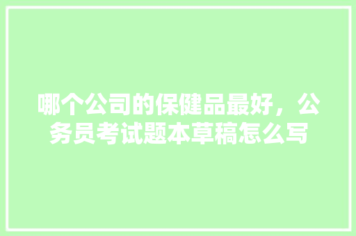 哪个公司的保健品最好，公务员考试题本草稿怎么写 公考知识