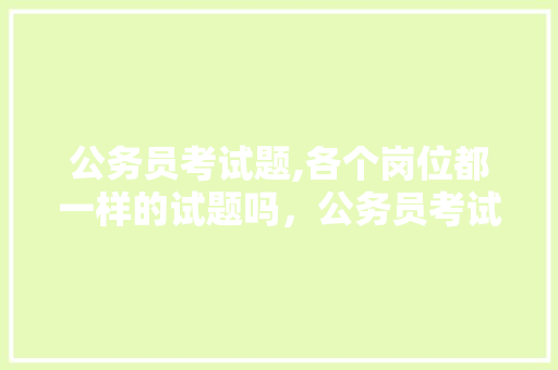公务员考试题,各个岗位都一样的试题吗，公务员考试题男人女人都能考吗 教育科普