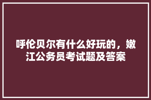 呼伦贝尔有什么好玩的，嫩江公务员考试题及答案 建筑考试